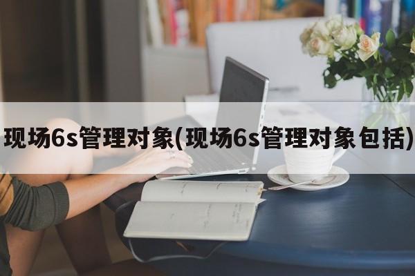 现场6s管理对象(现场6s管理对象包括)